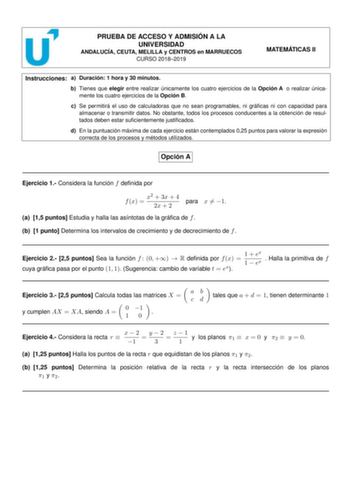 PRUEBA DE ACCESO Y ADMISIÓN A LA UNIVERSIDAD ANDALUCÍA CEUTA MELILLA y CENTROS en MARRUECOS CURSO 20182019 MATEMÁTICAS II Instrucciones a Duración 1 hora y 30 minutos b Tienes que elegir entre realizar únicamente los cuatro ejercicios de la Opción A o realizar únicamente los cuatro ejercicios de la Opción B c Se permitirá el uso de calculadoras que no sean programables ni grácas ni con capacidad para almacenar o transmitir datos No obstante todos los procesos conducentes a la obtención de resul…