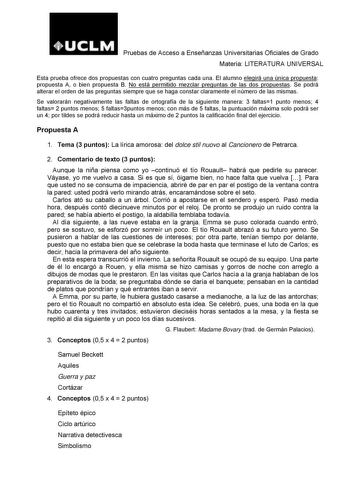 Pruebas de Acceso a Enseñanzas Universitarias Oficiales de Grado Materia LITERATURA UNIVERSAL Esta prueba ofrece dos propuestas con cuatro preguntas cada una El alumno elegirá una única propuesta propuesta A o bien propuesta B No está permitido mezclar preguntas de las dos propuestas Se podrá alterar el orden de las preguntas siempre que se haga constar claramente el número de las mismas Se valorarán negativamente las faltas de ortografía de la siguiente manera 3 faltas1 punto menos 4 faltas 2 …