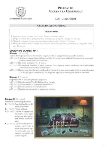PRUEBAS DE ACCESO A LA UNIVERSIDAD LOE  JUNIO 2010 CULTURA AUDIOVISUAL INDICACIONES k pruebo e elrlCi  111 e 61ou e Temo 1wo 10010 y mdo   iloqwe l tmóli i de ur ool Quolicimio conteste o su pregunos Tiempo 45 m1mos 3 81oqJ0 11 conlesle o rJos de los uotro preguntas p1cpoesl0s Temc 15 mInul0s A 13looue 111 011ólis1s de uno imagen lio el o uno de los dos opciones y conleste o sus pregunlos Íiern pr 30 mirlos OPCION DE EXAMEN N 51 1 Bloque 1 4 110J Anrilisis de u11 spo1 putlicitniio Co111c1c IO p…
