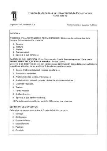 Prueba de Acceso a la Universidad de Extremadura Curso 201516 Asignatura ANÁLISIS MUSICAL 11 Tiempo máximo de la prueba 1h30 min OPCIÓN A AUDICIÓN Pista 1 FRANCISCO ASENJO BARBIERI Bolero de Los diamantes de la corona 06 cada cuestión correcta 1 Género 2 Textura 3 Timbre 4 Forma musical 5 Época a la que pertenece PARTITURA CON AUDICIÓN Pista 3 Arcangelo Corelli Concerto grosso Fatto perla notte di Natale Op 6 N 8 en sol menor 1 Vivace Grave Contesta a las diez cuestiones que se presentan a cont…