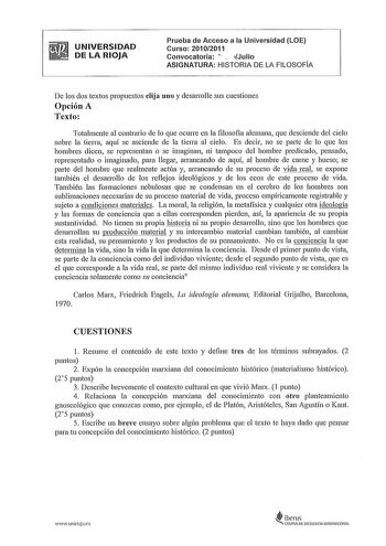 UNIVERSIDAD DE LA RIOJA Prueba de Acceso a la Universidad LOE Curso 20102011 Convocatoria L  Julio ASIGNATURA HISTORIA DE LA FILOSOFÍA De los dos textos propuestos elija uno y desarrolle sus cuestiones Opción A Texto Totalmente al contrario de lo que ocurre en la filosofía alemana que desciende del cielo sobre la tierra aquí se asciende de la tierra al cielo Es decir no se parte de lo que los hombres dicen se representan o se imaginan ni tampoco del hombre predicado pensado representado o imagi…