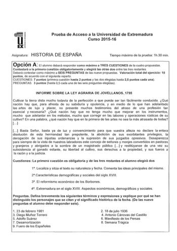 u EX Prueba de Acceso a la Universidad de Extremadura Curso 201516 Asignatura HISTORIA DE ESPAÑA Tiempo máximo de la prueba 1h30 min Opción A El alumno deberá responder como máximo a TRES CUESTIONES de la cuatro propuestas Contestará a la primera cuestión obligatoriamente y elegirá las otras dos entre las tres restantes Deberá contestar como máximo a SEIS PREGUNTAS de las nueve propuestas Valoración total del ejercicio 1O puntos de acuerdo con el siguiente reparto CUESTIONES 7 puntos primera cu…