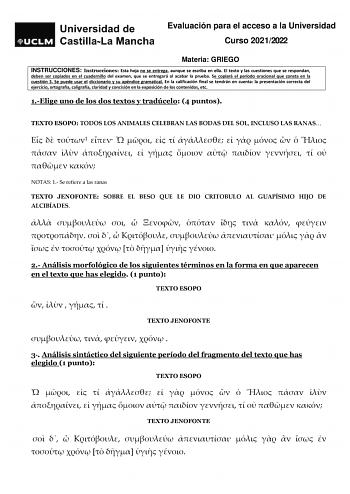 Evaluación para el acceso a la Universidad Curso 20212022 Materia GRIEGO INSTRUCCIONES Instrucciones Esta hoja no se entrega aunque se escriba en ella El texto y las cuestiones que se respondan deben ser copiados en el cuadernillo del examen que se entregará al acabar la prueba Se copiará el período oracional que consta en la cuestión 3 Se puede usar el diccionario y su apéndice gramatical En la calificación final se tendrán en cuenta la presentación correcta del ejercicio ortografía caligrafía…