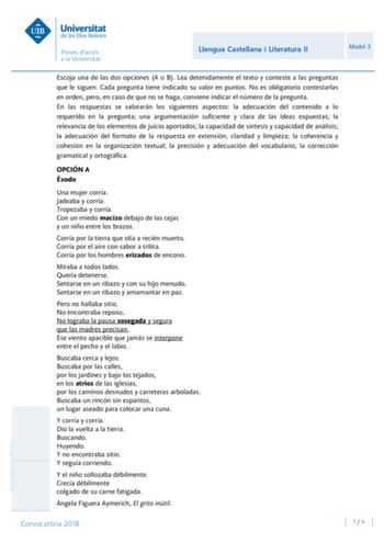 Llengua Castellana i Literatura II Model 3 Escoja una de las dos opciones A o B Lea detenidamente el texto y conteste a las preguntas que le siguen Cada pregunta tiene indicado su valor en puntos No es obligatorio contestarlas en orden pero en caso de que no se haga conviene indicar el número de la pregunta En las respuestas se valorarán los siguientes aspectos la adecuación del contenido a lo requerido en la pregunta una argumentación suficiente y clara de las ideas expuestas la relevancia de …