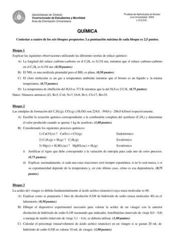 UNIVERSIDAD DE OVIEDO Vicerrectorado de Estudiantes y Movilidad Área de Orientación Universitaria QUÍMICA Pruebas de Aptitud para el Acceso a la Universidad 2003 LOGSE Contestar a cuatro de los seis bloques propuestos La puntuación máxima de cada bloque es 25 puntos Bloque 1 Explicar las siguientes observaciones utilizando las diferentes teorías de enlace químico A La longitud del enlace carbonocarbono en el C2H4 es 0134 nm mientras que el enlace carbonocarbono en el C2H6 es 0154 nm 050 puntos …