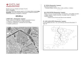 Pruebas de Acceso a Estudios de Grado PAEG Materia Geografía Este examen consta de dos opciones opción A y B El alumno deberá contestar sólo a una de ellas Como criterio general de corrección para el conjunto de la prueba se valorará la presentación la ortografía y la redacción OPCIÓN A I PRÁCTICA Puntuación 3 puntos Analice el plano de la ciudad que se adjunta comentando al menos 1 Situación y emplazamiento de la ciudad Morfología 2 Evolución Localización y comentario del casco antiguo 3 Ensan…