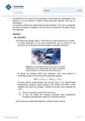 Química Model 3 Contesta fins a un mxim de 5 preguntes dentre totes les proposades a les opcions A i B de lexamen Utilitza la taula peridica adjunta Pots usar la calculadora La puntuació mxima de cada pregunta est indicada a linici de la pregunta La nota de lexamen correspon a la suma de les puntuacions de cada una de les preguntes OPCIÓ A 1A 2 punts a El dixid de nitrogen NO2 a més de ser un gas corrosiu per a la pell i el tracte respiratori és un gas contaminant que es forma en les reaccions …