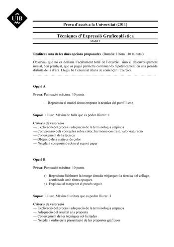 UIB M Prova daccés a la Universitat 2011 Tcniques dExpressió Graficoplstica Model 2 Realitzau una de les dues opcions proposades Durada 1 hora i 30 minuts  Observau que no es demana lacabament total de lexercici sinó el desenvolupament inicial ben plantejat que us pugui permetre continuarlo hipotticament en una jornada distinta de la dara Llegiu bé lenunciat abans de comenar lexercici  Opció A Prova Puntuació mxima 10 punts  Reproduu el model donat emprant la tcnica del puntillisme Suport Lliur…