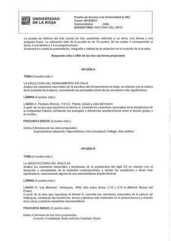 UNIVERSIDAD DE LA RIOJA Prueba de Acceso a la Universidad LOE Curso 20122013 Convocatoria Julio ASIGNATURA HISTORIA DEL ARTE La prueba de Historia del Arte consta de tres cuestiones referidas a un tema una lámina y una pregunta breve La valoración total de la prueba es de 1O puntos de los cuales 4 corresponden al tema 4 a la lámina y 2 a la pregunta breve Se tendrá en cuenta la presentación ortografía y calidad de la redacción en el conjunto de la prueba Responde sólo a UNA de las dos opciones …