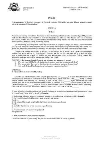 Universidad de Oviedo Pruebas de Acceso a la Universidad Curso 20132014 INGLÉS Se deberá escoger la Opción A completa o la Opción B completa TODAS las preguntas deberán responderse en el pliego de respuestas NO en esta hoja OPCIÓN A Oxford Nineteenyear old Elly Nowell from Winchester in the south of England applied to the Oxford college of Magdalen to study law but when she was invited for an interview she decided she didnt like what she saw Elly who is finishing her Alevels told the BBC that O…