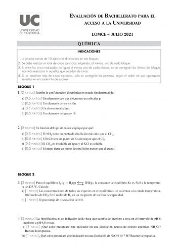 EVALUACIÓN DE BACHILLERATO PARA EL ACCESO A LA UNIVERSIDAD LOMCE  JULIO 2021 QUÍMICA INDICACIONES 1 La prueba consta de 10 ejercicios distribuidos en tres bloques 2 Se debe realizar un total de cinco ejercicios eligiendo al menos uno de cada bloque 3 Si entre los cinco realizados no figura al menos uno de cada bloque no se corregirán los últimos del bloque con más ejercicios ni aquellos que excedan de cinco 4 Si se resuelven más de cinco ejercicios solo se corregirán los primeros según el orden…