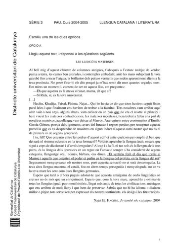 Districte universitari de Catalunya SRIE 3 PAU Curs 20042005 LLENGUA CATALANA I LITERATURA Escolliu una de les dues opcions OPCIÓ A Llegiu aquest text i responeu a les qestions segents LES LLENGES MATERNES Al bell mig daquest claustre de columnes antigues taboques a lestanc rodejat de verdor panxa a terra les cames ben estirades i contemples embadalit amb les mans subjectant la vora gairebé fins a tocar laigua la brillantor dels peixos vermells que neden aparentment aliens a la teva presncia No…