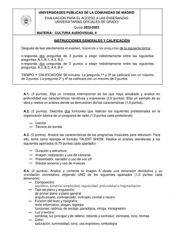 UNIVERSIDADES PÚBLICAS DE LA COMUNIDAD DE MADRID EVALUACIÓN PARA EL ACCESO A LAS ENSEÑANZAS UNIVERSITARIAS OFICIALES DE GRADO Curso 20222023 MATERIA CULTURA AUDIOVISUAL II INSTRUCCIONES GENERALES Y CALIFICACIÓN Después de leer atentamente el examen responda a las preguntas de la siguiente forma  responda dos preguntas de 3 puntos a elegir indistintamente entre las siguientes preguntas A1 B1 A3 B3  responda dos preguntas de 2 puntos a elegir indistintamente entre las siguientes preguntas A2 B2 A…