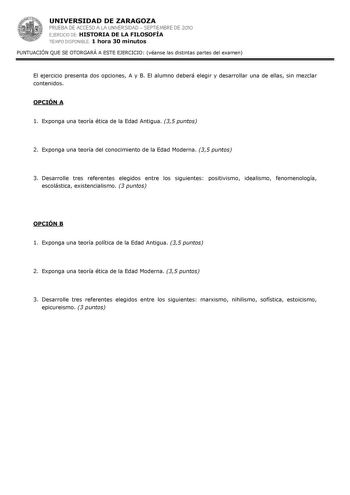 UNIVERSIDAD DE ZARAGOZA PRUEBA DE ACCESO A LA UNIVERSIDAD  SEPTIEMBRE DE 2010 EJERCICIO DE HISTORIA DE LA FILOSOFÍA TIEMPO DISPONIBLE 1 hora 30 minutos PUNTUACIÓN QUE SE OTORGARÁ A ESTE EJERCICIO véanse las distintas partes del examen El ejercicio presenta dos opciones A y B El alumno deberá elegir y desarrollar una de ellas sin mezclar contenidos OPCIÓN A 1 Exponga una teoría ética de la Edad Antigua 35 puntos 2 Exponga una teoría del conocimiento de la Edad Moderna 35 puntos 3 Desarrolle tres…