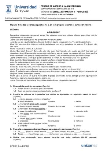  Universidad fil Zaragoza 1S42 PRUEBA DE ACCESO A LA UNIVERSIDAD CONVOCATORIA DE SEPTIEMBRE DE 2016 EJERCICIO DE LENGUA EXTRANJERA II  PORTUGUÉS TIEMPO DISPONIBLE 1 hora 30 minutos PUNTUACIÓN QUE SE OTORGARÁ A ESTE EJERCICIO véanse las distintas partes del examen Elija una de las dos opciones propuestas A o B En cada pregunta se señala la puntuación máxima OPCIÓN A O PIQUENIQUE Era vero e estava muito calor para ir  praia No sabíamos o que fazer até que o Carlos teve a ótima ideia de organizarm…