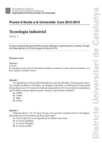 Districte Universitari de Catalunya Generalitat de Catalunya Consell lnteruniversitari de Catalunya Organització de Proves dAccés a la Universitat Proves dAccés a la Universitat Curs 20122013 Tecnologia industrial Srie 1 La prova consta de dues parts de dos exercicis cadascuna La primera part és comuna i la segona té dues opcions A i B de les quals cal triarne UNA Primera part Exercici 1 25 punts En cada qestió només es pot triar UNA resposta Qestió ben contestada 05 punts qestió mal contestada…