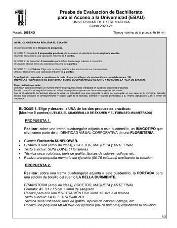 UNIV ERS IDAD DE EXTREMADURA Materia DISEÑO Prueba de Evaluación de Bachillerato para el Acceso a la Universidad EBAU UNIVERSIDAD DE EXTREMADURA Curso 202021 Tiempo máximo de la prueba 1h 30 min INSTRUCCIONES PARA REALIZAR EL EXAMEN El examen consta de 3 bloques de preguntas BLOQUE 1 Consta de 2 propuestas prácticas de las cuales el estudiante ha de elegir una de ellas El primer Bloque tiene una valoración máxima de 5 puntos BLOQUE 2 Se presentan 8 conceptos para definir ha de elegir máximo 4 c…