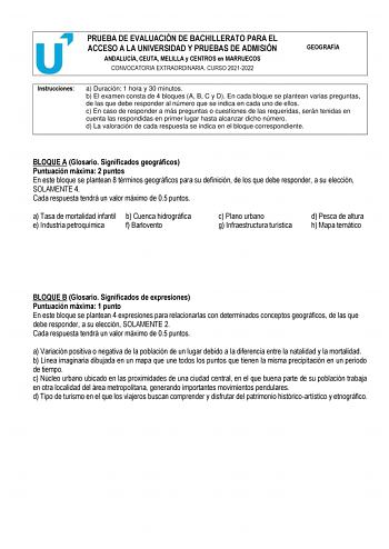 PRUEBA DE EVALUACIÓN DE BACHILLERATO PARA EL ACCESO A LA UNIVERSIDAD Y PRUEBAS DE ADMISIÓN ANDALUCÍA CEUTA MELILLA y CENTROS en MARRUECOS CONVOCATORIA EXTRAORDINARIA CURSO 20212022 GEOGRAFÍA Instrucciones a Duración 1 hora y 30 minutos b El examen consta de 4 bloques A B C y D En cada bloque se plantean varias preguntas de las que debe responder al número que se indica en cada uno de ellos c En caso de responder a más preguntas o cuestiones de las requeridas serán tenidas en cuenta las respondi…