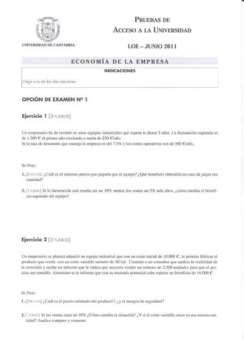 PRUEBAS DE ACCESO A LA UNIVERSIDAD LOE  JUNIO 2011 ECONOMÍA DE LA EMPRESA INDICACIONES Elegir 1n c de los dos cpc1ones OPCIÓN DE EXAMEN N2 1 Ejercicio 1 3 PNfOS r Un emprcario ha de inveltir en unos equipos industriales que éspcra le duren 5 arios  facturación spcradl es de l 500  el primer año creciendo a razón de 250 iaifo Si la tua de descuenlo que maneja Ir empresa es del 75 y los costes opernti vos son de 500 iafio S l 2 rt Cuál es el míximo precio que pagaría por el equipo Qué beneficio o…