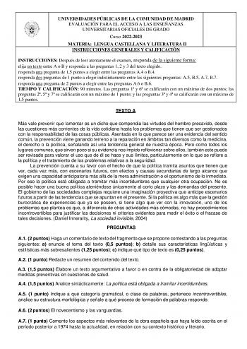 UNIVERSIDADES PÚBLICAS DE LA COMUNIDAD DE MADRID EVALUACIÓN PARA EL ACCESO A LAS ENSEÑANZAS UNIVERSITARIAS OFICIALES DE GRADO Curso 20222023 MATERIA LENGUA CASTELLANA Y LITERATURA II INSTRUCCIONES GENERALES Y CALIFICACIÓN INSTRUCCIONES Después de leer atentamente el examen responda de la siguiente forma  elija un texto entre A o B y responda a las preguntas 1 2 y 3 del texto elegido  responda una pregunta de 15 puntos a elegir entre las preguntas A4 o B4  responda dos preguntas de 1 punto a ele…