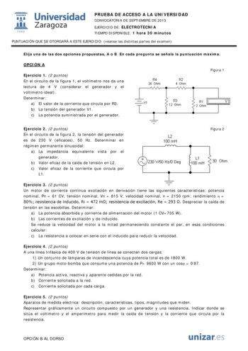 1 Universidad fil Zaragoza 1 542 PRUEBA DE ACCESO A LA UNIVERSIDAD CONVOCATORIA DE SEPTIEMBRE DE 2013 EJERCICIO DE ELECTROTECNIA TIEMPO DISPONIBLE 1 hora 30 minutos PUNTUACIÓN QUE SE OTORGARÁ A ESTE EJERCICIO véanse las distintas partes del examen Elija una de las dos opciones propuestas A o B En cada pregunta se señala la puntuación máxima OPCIÓN A Ejercicio 1 2 puntos En el circuito de la figura 1 el voltímetro nos da una lectura de 4 V considerar el generador y el voltímetro ideal Determinar…