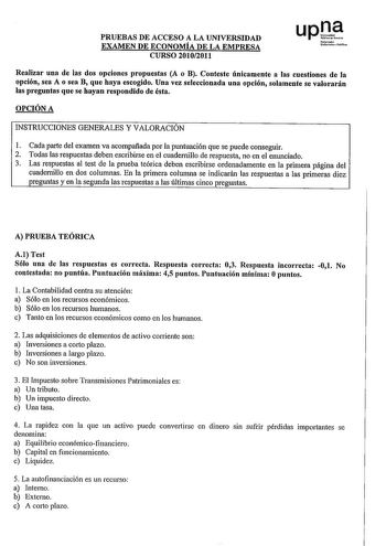 PRUEBAS DE ACCESO A LA UNIVERSIDAD EXAMEN DE ECONOMÍA DE LA EMPRESA CURSO 20102011 Realizar una de las dos opciones propuestas A o B Conteste únicamente a las cuestiones de la opción sea A o sea B que haya escogido Una vez seleccionada una opción solamente se valorarán las preguntas que se hayan respondido de ésta OPCIÓN A INSTRUCCIONES GENERALES Y VALORACIÓN 1 Cada parte del examen va acompañada por la puntuación que se puede conseguir 2 Todas las respuestas deben escribirse en el cuadernillo …