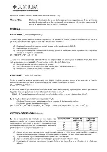 URIVERSIDAD DE CASTlllAlA mAnCHA Pruebas de Acceso a Estudios Universitarios Bachillerato LOGSE Materia FÍSICA El alumno deberá contestar a una de las dos opciones propuestas A o B Los problemas puntúan 3 puntos cada uno las cuestiones 1 punto cada una y la cuestión experimental 1 punto Se podrá utilizar una calculadora y una regla OPCIÓN A PROBLEMAS 3 puntos cada problema 1 Dos cargas iguales positivas de valor q1q220 nC se encuentran fijas en puntos de coordenadas 0 006 y 0 006 respectivament…