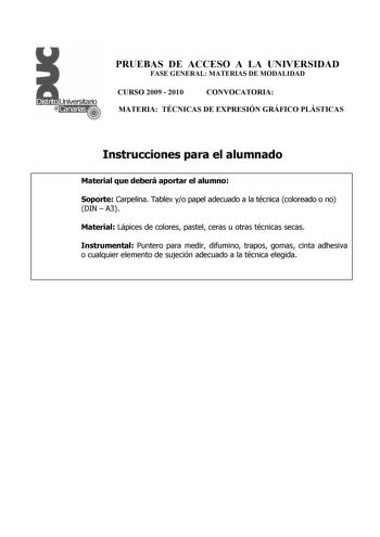 PRUEBAS DE ACCESO A LA UNIVERSIDAD FASE GENERAL MATERIAS DE MODALIDAD CURSO 2009  2010 CONVOCATORIA MATERIA TÉCNICAS DE EXPRESIÓN GRÁFICO PLÁSTICAS Instrucciones para el alumnado Material que deberá aportar el alumno Soporte Carpelina Tablex yo papel adecuado a la técnica coloreado o no DIN  A3 Material Lápices de colores pastel ceras u otras técnicas secas Instrumental Puntero para medir difumino trapos gomas cinta adhesiva o cualquier elemento de sujeción adecuado a la técnica elegida PRUEBAS…