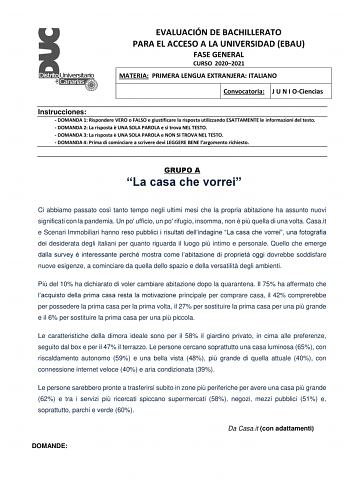 EVALUACIÓN DE BACHILLERATO PARA EL ACCESO A LA UNIVERSIDAD EBAU FASE GENERAL CURSO 20202021 MATERIA PRIMERA LENGUA EXTRANJERA ITALIANO Convocatoria J U N I OCiencias Instrucciones  DOMANDA 1 Rispondere VERO o FALSO e giustificare la risposta utilizzando ESATTAMENTE le informazioni del testo  DOMANDA 2 La risposta  UNA SOLA PAROLA e si trova NEL TESTO  DOMANDA 3 La risposta  UNA SOLA PAROLA e NON SI TROVA NEL TESTO  DOMANDA 4 Prima di cominciare a scrivere devi LEGGERE BENE largomento richiesto …