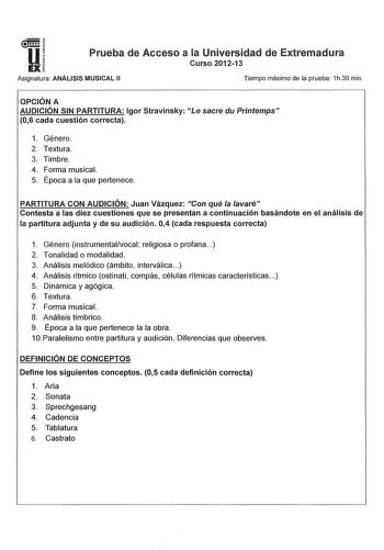 u EX Prueba de Acceso a la Universidad de Extremadura Curso 201213 Asignatura ANÁLISIS MUSICAL 11 Tiempo máximo de la prueba 1h30 min OPCIÓN A AUDICIÓN SIN PARTITURA lgor Stravinsky Le sacre du Printemps 06 cada cuestión correcta 1 Género 2 Textura 3 Timbre 4 Forma musical 5 Época a la que pertenece PARTITURA CON AUDICIÓN Juan Vázquez Con qué la lavaré Contesta a las diez cuestiones que se presentan a continuación basándote en el análisis de la partitura adjunta y de su audición 04 cada respues…