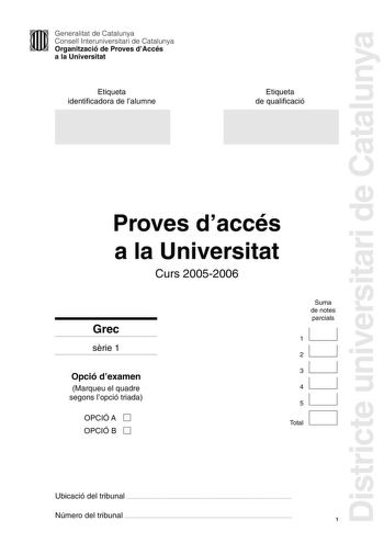 Districte universitari de Catalunya Generalitat de Catalunya Consell Interuniversitari de Catalunya Organització de Proves dAccés a la Universitat Etiqueta identificadora de lalumne Etiqueta de qualificació Proves daccés a la Universitat Curs 20052006 Grec srie 1 Opció dexamen Marqueu el quadre segons lopció triada OPCIÓ A D OPCIÓ B D Suma de notes parcials 11 21 31 41 51 1 D Total Ubicació del tribunal  Número del tribunal  1 La prova consta de 5 exercicis Els exercicis 1 Traducció i 2 Sintaxi…