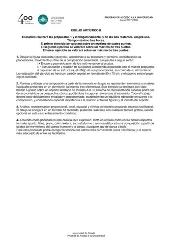 40 0 cuarto centenllrb 8 Universdad de Ovildo iS0S2008 PRUEBAS DE ACCESO A LA UNIVERSIDAD Curso 20072008 DIBUJO ARTÍSTICO II El alumno realizará las propuestas 1 y 2 obligatoriamente y de las dos restantes elegirá una Tiempo máximo tres horas El primer ejercicio se valorará sobre un máximo de cuatro puntos El segundo ejercicio se valorará sobre un máximo de tres puntos El tercer ejercicio se valorará sobre un máximo de tres puntos 1 Dibujar la figura propuesta escayola atendiendo a su estructur…
