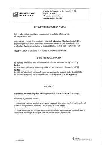 UNIVERSIDAD DE LA RIOJA Prueba de Acceso a la Universidad LOE Curso 20122013 Convocatoria Junio ASIGNATURA DISEÑO ESTRUCTURA BÁSICA DE LA PRUEBA Esta prueba está compuesta por dos opciones de carácter práctico A y B Se elegirá una de ellas Cada opción consta de dos cuestiones 1 Memoria y bocetos 2 Realización definitiva El alumno podrá utilizar los materiales herramientas y útiles propios del Diseño que ha empleado en la asignatura durante el curso académico Técnica libre Formato DINA3 TIEMPO L…