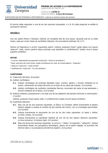  Universidad 111 Zaragoza 1542 PRUEBA DE ACCESO A LA UNIVERSIDAD CONVOCATORIA DE JUNIO DE 2011 EJERCICIO DE LATÍN II TIEMPO DISPONIBLE 1 hora 30 minutos PUNTUACIÓN QUE SE OTORGARÁ A ESTE EJERCICIO véanse las distintas partes del examen El alumno debe responder a una de las dos opciones propuestas A o B En cada pregunta se señala la puntuación máxima OPCIÓN A Una vez caídos Manlio y Fesulano Catilina en compañía sólo de unos pocos recuerda cuál es su noble linaje y opta por luchar hasta ser acri…