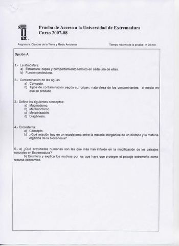 u EX  Prueba de Acceso a la Universidad de Extremadura Curso 200708 Asignatura Ciencias de la Tierra y Medio Ambiente Tiempo máximo de la prueba 1h 30 min Opción A 1 La atmósfera a Estructura capas y comportamiento térmico en cada una de ellas b Función protectora 2 Contaminación de las aguas a Concepto b Tipos de contaminación según su origen naturaleza de los contaminantes que se produce el medio en 3 Define los siguientes conceptos a Magmatismo b Metamorfismo c Meteorización d Diagénesis 4 E…