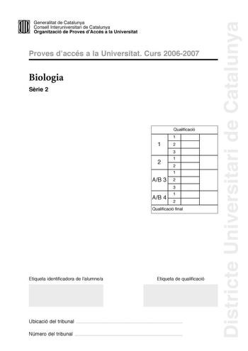 Districte Universitari de Catalunya 11m Generalitat de Catalunya Consell lnteruniversitari de Catalunya 11  Organització de Proves dAccés a la Universitat Proves daccés a la Universitat Curs 20062007 Biologia Srie 2 Qualificació 1 1 2 3 1 2 2 1 AB 3 2 3 1 AB 4 2 Qualificació final Etiqueta identificadora de lalumnea Etiqueta de qualificació Ubicació del tribunal  Número del tribunal  La prova consta de quatre exercicis Els exercicis 1 i 2 són comuns i obligatoris i els exercicis 3 i 4 estan agr…