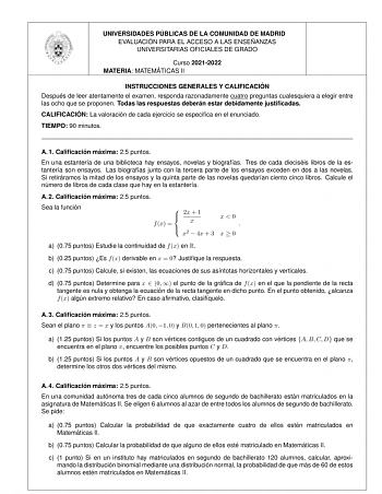 UNIVERSIDADES PU BLICAS DE LA COMUNIDAD DE MADRID EVALUACIO N PARA EL ACCESO A LAS ENSEN ANZAS UNIVERSITARIAS OFICIALES DE GRADO Curso 20212022 MATERIA MATEMA TICAS II INSTRUCCIONES GENERALES Y CALIFICACIO N Despue s de leer atentamente el examen responda razonadamente cuatro preguntas cualesquiera a elegir entre las ocho que se proponen Todas las respuestas debera n estar debidamente justificadas CALIFICACIO N La valoracio n de cada ejercicio se especifica en el enunciado TIEMPO 90 minutos A 1…