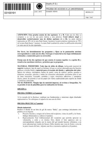 11 1111 1 111 111 11 11 111 03100191  Junio  2015 Diseño FG 1 PRUEBA DE ACCESO A LA UNIVERSIDAD 1 Duración 90min MODELO 01 Hoja 1 de 2 ATENCIÓN Esta prueba consta de dos opciones A y B Cada una de ellas se compone a su vez de una parte teórica y otra práctica Usted deberá elegir y desarrollar exclusivamente una de dichas opciones A o B La parte teórica representa un 30 de la nota final hasta 3 puntos la parte práctica representa un 70 de la nota final hasta 7 puntos La nota final resultará de s…