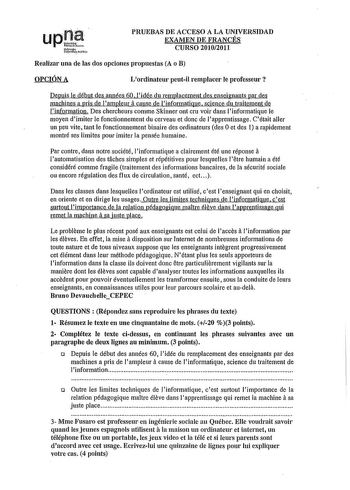 PRUEBAS DE ACCESO A LA UNIVERSIDAD EXAMEN DE FRANCÉS CURSO 20102011 Realizar una de las dos opciones propuestas A o B OPCIÓN A Lordiuateur peutil remplacer le professeur  Depuis le début des années 60 lidée du remplacement des enseignants par des machines a pris de lampleur a cause de linformatique science du traitement de linformation Des chercheurs comme Skinner out cru voir dans linformatique le moyen dimiter le fonctionnement du cerveau et done de lapprentissage Cétait aller un peu vite tan…