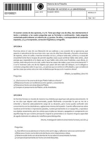 11 1111 1 111 11 11 111 111 03100021  Junio  2015 Historia de la Filosofía 1 PRUEBA DE ACCESO A LA UNIVERSIDAD 1 Duración 90min MODELO 01 Hoja 1 de 1 El examen consta de dos opciones A y B Tiene que elegir una de ellas leer atentamente el texto y contestar a las cuatro preguntas que se formulan a continuación Cada pregunta contestada podrá obtener un máximo de 25 puntos De ellos 2 corresponderán al contenido expuesto y 0 1 5 a la expresión corrección lingística y ortografía OPCION A Examina aho…