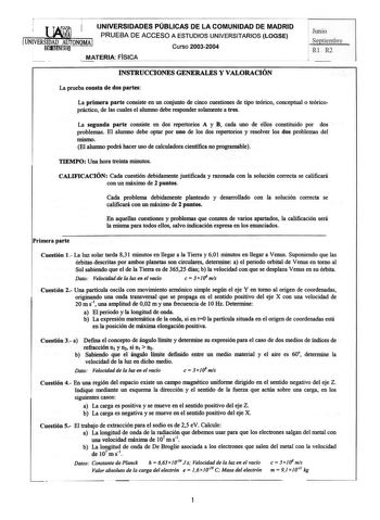 UNIVERSIDADES PÚBLICAS DE LA COMUNIDAD DE MADRID  PRUEBA DE ACCESO A ESTUDIOS UNIVERSITARIOS LOGSE UNIVERSIDAD AUTONOMA j Hjfffliftf Curso 20032004  MATERIA FISICA Junio ep iembrc Rl R2 INSTRUCCIONES GENERALES Y VALORACIÓN La prueba consta de dos partes La primera parte consiste en un conjunto de cinco cuestiones de tipo teórico conceptual o teóricopráctico de las cuales el alumno debe responder solamente a tres La segunda parte consiste en dos repertorios A y B cada uno de ellos constituido po…