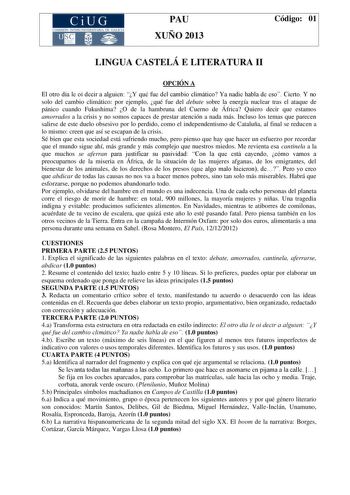 CiUG COMIS IÓN INTERUNIVERSITAR IA DE GALICIA PAU XUÑO 2013 Código 01 LINGUA CASTELÁ E LITERATURA II OPCIÓN A El otro día le oí decir a alguien Y qué fue del cambio climático Ya nadie habla de eso Cierto Y no solo del cambio climático por ejemplo qué fue del debate sobre la energía nuclear tras el ataque de pánico cuando Fukushima O de la hambruna del Cuerno de África Quiero decir que estamos amorrados a la crisis y no somos capaces de prestar atención a nada más Incluso los temas que parecen s…