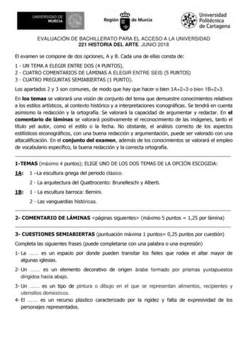 EVALUACIÓN DE BACHILLERATO PARA EL ACCESO A LA UNIVERSIDAD 221 HISTORIA DEL ARTE JUNIO 2018 El examen se compone de dos opciones A y B Cada una de ellas consta de 1  UN TEMA A ELEGIR ENTRE DOS 4 PUNTOS 2  CUATRO COMENTARIOS DE LÁMINAS A ELEGIR ENTRE SEIS 5 PUNTOS 3  CUATRO PREGUNTAS SEMIABIERTAS 1 PUNTO Los apartados 2 y 3 son comunes de modo que hay que hacer o bien 1A23 o bien 1B23 En los temas se valorará una visión de conjunto del tema que demuestre conocimientos relativos a los estilos art…