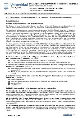 EVALUACIÓN DE BACHILLERATO PARA EL ACCESO A LA UNIVERSIDAD CONVOCATORIA ORDINARIA DE 2022 EJERCICIO DE LENGUA EXTRANJERA  ALEMÁN II TIEMPO DISPONIBLE 1 hora 30 minutos PUNTUACIÓN QUE SE OTORGARÁ A ESTE EJERCICIO véanse las distintas partes del examen BLOQUE I 5 puntos Elija uno de los textos A o B y responda a las preguntas relativas a ese texto Bloque I Opción A Studieren in den Niederlanden  was du wissen solltest Ein Studium im Land der Fahrrder Grachten und Tulpen ist fr viele Studierende a…