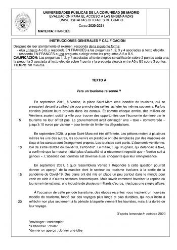 UNIVERSIDADES PÚBLICAS DE LA COMUNIDAD DE MADRID EVALUACIÓN PARA EL ACCESO A LAS ENSEÑANZAS UNIVERSITARIAS OFICIALES DE GRADO Curso 20202021 MATERIA FRANCÉS INSTRUCCIONES GENERALES Y CALIFICACIÓN Después de leer atentamente el examen responda de la siguiente forma  elija un texto A o B y responda EN FRANCÉS a las preguntas 1 2 3 y 4 asociadas al texto elegido  responda EN FRANCÉS a una pregunta a elegir entre las preguntas A5 o B5 CALIFICACIÓN Las preguntas 1 2 y 4 asociadas al texto elegido se…