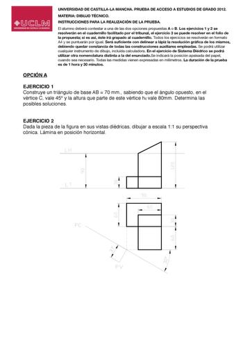 UNIVERSIDAD DE CASTILLALA MANCHA PRUEBA DE ACCESO A ESTUDIOS DE GRADO 2012 MATERIA DIBUJO TÉCNICO INSTRUCCIONES PARA LA REALIZACIÓN DE LA PRUEBA El alumno deberá contestar a una de las dos opciones propuestas A o B Los ejercicios 1 y 2 se resolverán en el cuadernillo facilitado por el tribunal el ejercicio 3 se puede resolver en el folio de la propuestasi esasí éste irá grapado al cuadernillo Todos los ejercicios se resolverán en formato A4ysepuntu0ar1án por igual2S3e4r3á suciente con delinear …