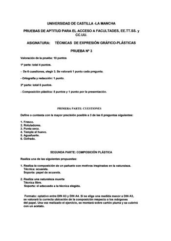 UNIVERSIDAD DE CASTILLA LA MANCHA PRUEBAS DE APTITUD PARA EL ACCESO A FACULTADES EETTSS y ccuu ASIGNATURA TÉCNICAS DE EXPRESIÓN GRÁFICOPLÁSTICAS PRUEBAN 3 Valoración de la prueba 10 puntos 1 parte total 4 puntos  De 6 cuestiones elegir 3 Se valorará 1 punto cada pregunta  Ortografía y redacción 1 punto 2 parte total 6 puntos  Composición plástica 5 puntos y 1 punto por la presentación PRIMERA PARTE CUESTIONES Define o contesta con la mayor precisión posible a 3 de las 6 preguntas siguientes 1 F…