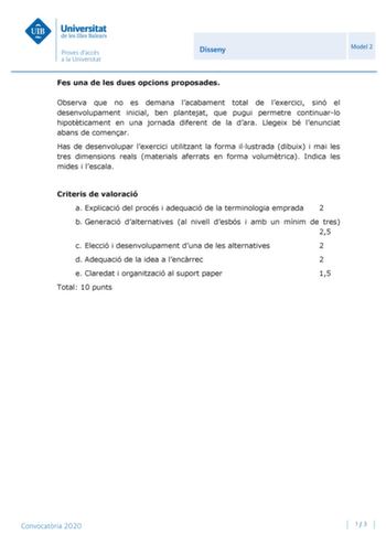 Disseny Model 2 Fes una de les dues opcions proposades Observa que no es demana lacabament total de lexercici sinó el desenvolupament inicial ben plantejat que pugui permetre continuarlo hipotticament en una jornada diferent de la dara Llegeix bé lenunciat abans de comenar Has de desenvolupar lexercici utilitzant la forma illustrada dibuix i mai les tres dimensions reals materials aferrats en forma volumtrica Indica les mides i lescala Criteris de valoració a Explicació del procés i adequació d…