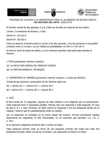 I UNIVl161lJlJ DI MURCIA  1  ItÍl Región de Murcia Universidad Polítécníca de Cartagena PRUEBAS DE ACCESO A LA UNIVERSIDAD PARA EL ALUMNADO DE BACHILLERATO 153 HISTORIA DEL ARTE JUNIO 2016 El examen consta de dos opciones A y B Cada una de ellas se compone de tres partes 1tema 2comentario de láminas y 3test Opción A 1A2A3 Opción B 1B2B3 Como se observa la tercera parte es común a las dos opciones y las dos primeras no se pueden combinar entre sí es decir no son válidas las posibilidades 1A2B3 n…