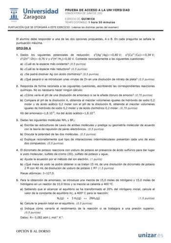 i Universidad 111 Zaragoza 1542 PRUEBA DE ACCESO A LA UNIVERSIDAD CONVOCATORIA DE JUNIO DE 2012 EJERCICIO DE QUÍMICA TIEMPO DISPONIBLE 1 hora 30 minutos PUNTUACIÓN QUE SE OTORGARÁ A ESTE EJERCICIO véanse las distintas partes del examen El alumno debe responder a una de las dos opciones propuestas A o B En cada pregunta se señala la puntuación máxima OPCIÓN A 1 Dados los siguientes potenciales de reducción oAgAg080 V oCu2Cu034 V oZn2Zn076 V y oHH2000 V Conteste razonadamente a las siguientes cue…